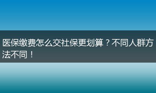 医保缴费怎么交社保更划算？不同人群方法不同！
