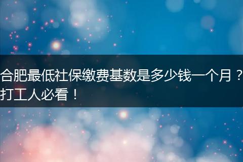 合肥最低社保缴费基数是多少钱一个月？打工人必看！