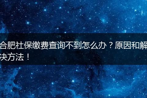 合肥社保缴费查询不到怎么办？原因和解决方法！