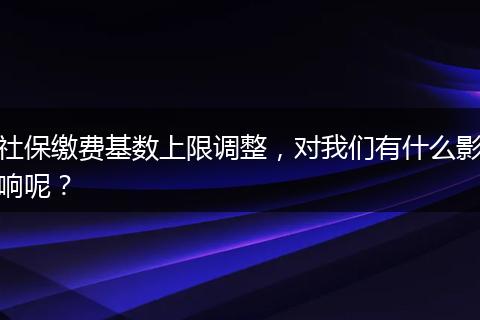 社保缴费基数上限调整，对我们有什么影响呢？