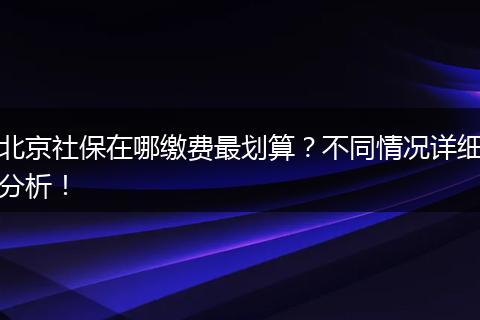 北京社保在哪缴费最划算？不同情况详细分析！