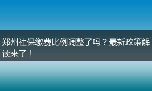 郑州社保缴费比例调整了吗？最新政策解读来了！