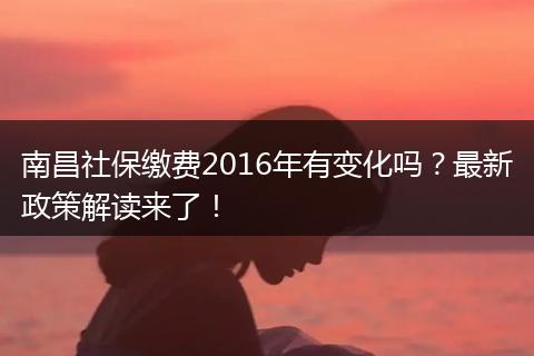 南昌社保缴费2016年有变化吗？最新政策解读来了！
