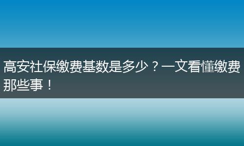 高安社保缴费基数是多少？一文看懂缴费那些事！