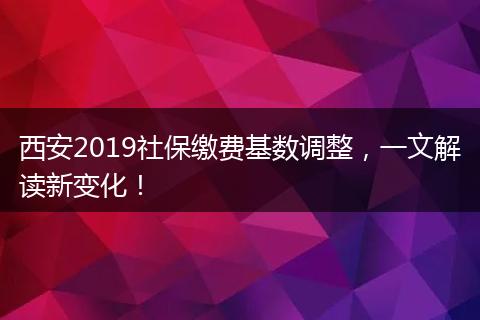 西安2019社保缴费基数调整，一文解读新变化！