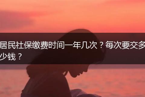 居民社保缴费时间一年几次？每次要交多少钱？
