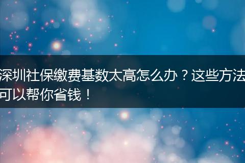 深圳社保缴费基数太高怎么办？这些方法可以帮你省钱！