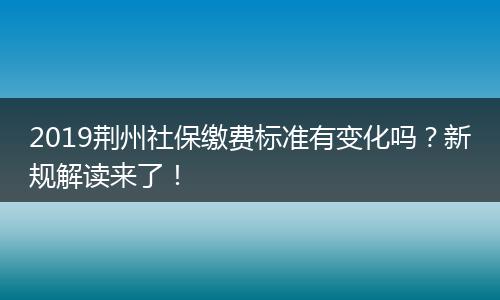 2019荆州社保缴费标准有变化吗？新规解读来了！