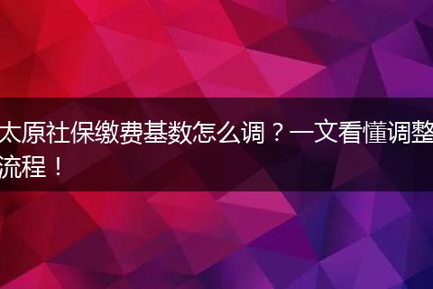 太原社保缴费基数怎么调？一文看懂调整流程！