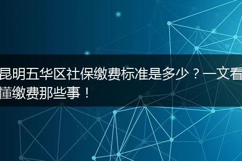 昆明五华区社保缴费标准是多少？一文看懂缴费那些事！