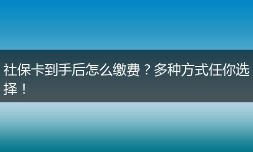 社保卡到手后怎么缴费？多种方式任你选择！