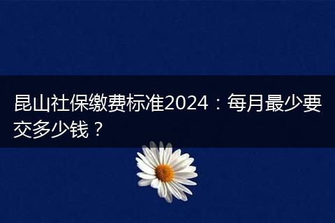 昆山社保缴费标准2024：每月最少要交多少钱？