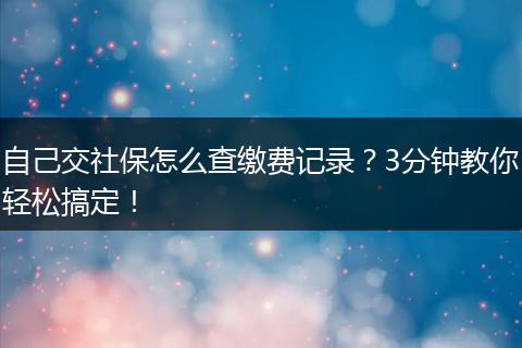 自己交社保怎么查缴费记录？3分钟教你轻松搞定！