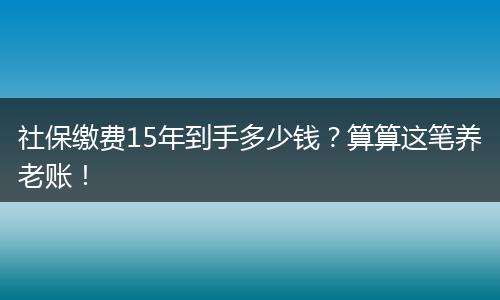 社保缴费15年到手多少钱？算算这笔养老账！