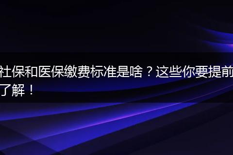 社保和医保缴费标准是啥？这些你要提前了解！