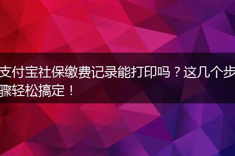 支付宝社保缴费记录能打印吗？这几个步骤轻松搞定！