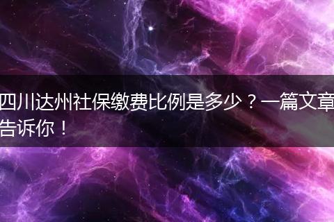 四川达州社保缴费比例是多少？一篇文章告诉你！