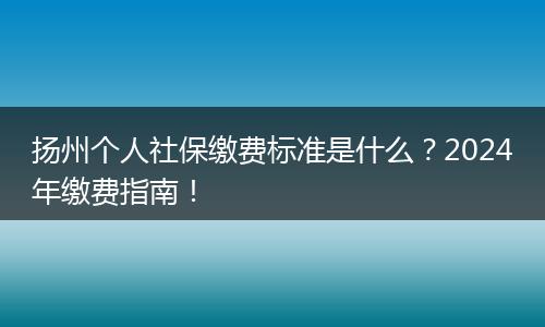 扬州个人社保缴费标准是什么？2024年缴费指南！