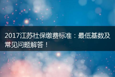 2017江苏社保缴费标准：最低基数及常见问题解答！