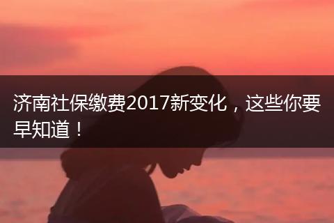 济南社保缴费2017新变化，这些你要早知道！