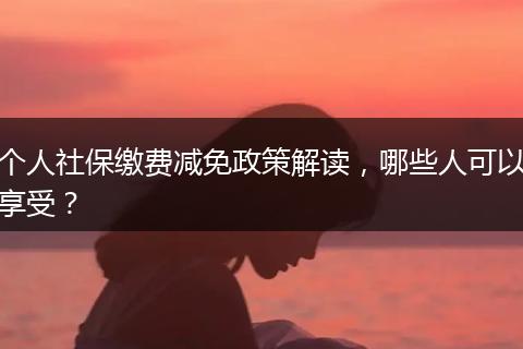 个人社保缴费减免政策解读，哪些人可以享受？