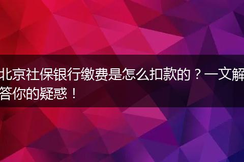 北京社保银行缴费是怎么扣款的？一文解答你的疑惑！