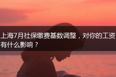 上海7月社保缴费基数调整，对你的工资有什么影响？