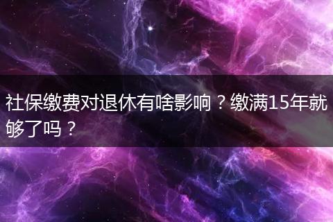 社保缴费对退休有啥影响？缴满15年就够了吗？