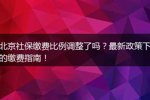 北京社保缴费比例调整了吗？最新政策下的缴费指南！