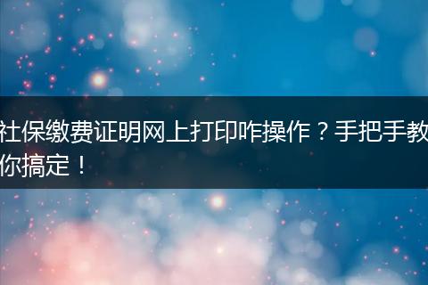 社保缴费证明网上打印咋操作？手把手教你搞定！