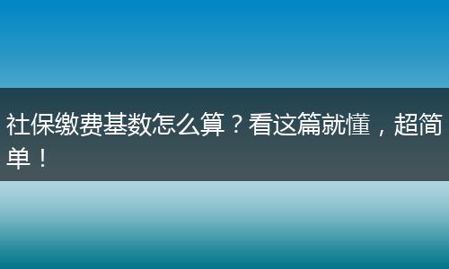 社保缴费基数怎么算？看这篇就懂，超简单！