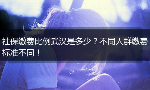 社保缴费比例武汉是多少？不同人群缴费标准不同！