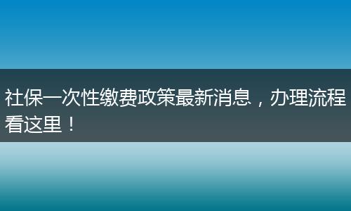 社保一次性缴费政策最新消息，办理流程看这里！