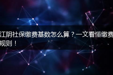 江阴社保缴费基数怎么算？一文看懂缴费规则！