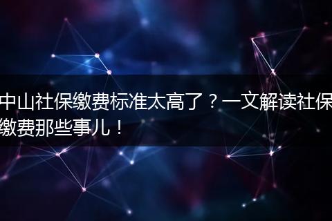 中山社保缴费标准太高了？一文解读社保缴费那些事儿！