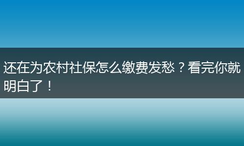 还在为农村社保怎么缴费发愁？看完你就明白了！