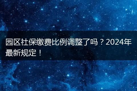 园区社保缴费比例调整了吗？2024年最新规定！