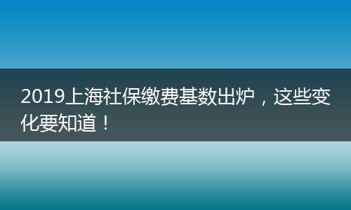 2019上海社保缴费基数出炉，这些变化要知道！