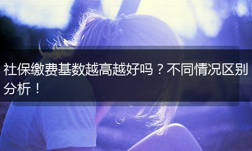 社保缴费基数越高越好吗？不同情况区别分析！