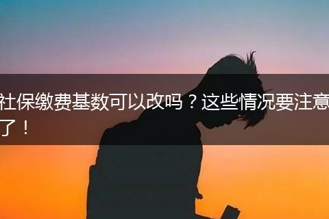 社保缴费基数可以改吗？这些情况要注意了！