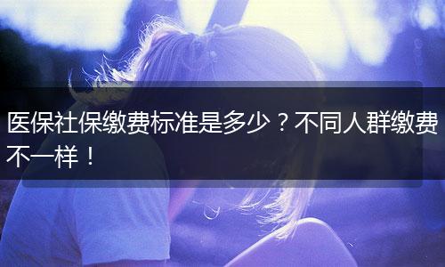 医保社保缴费标准是多少？不同人群缴费不一样！