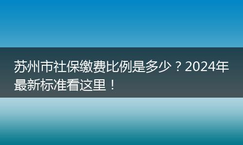 苏州市社保缴费比例是多少？2024年最新标准看这里！