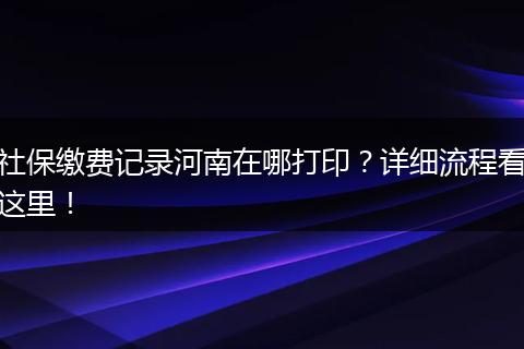 社保缴费记录河南在哪打印？详细流程看这里！