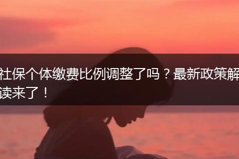 社保个体缴费比例调整了吗？最新政策解读来了！