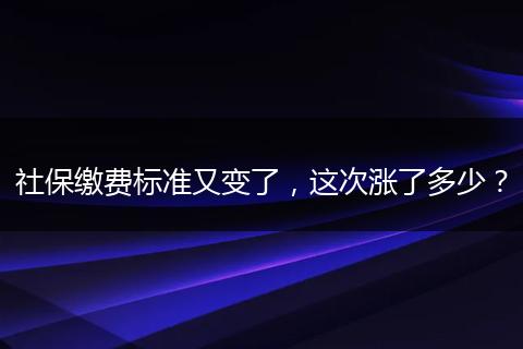 社保缴费标准又变了，这次涨了多少？