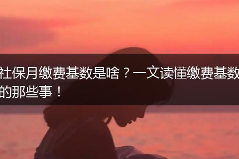 社保月缴费基数是啥？一文读懂缴费基数的那些事！