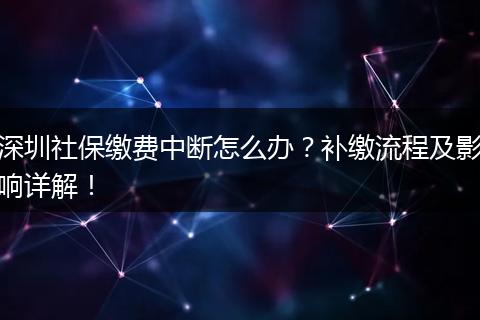 深圳社保缴费中断怎么办？补缴流程及影响详解！