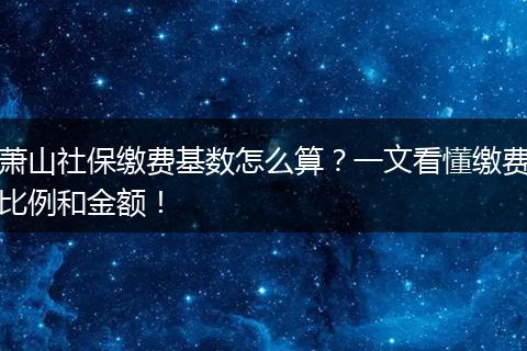 萧山社保缴费基数怎么算？一文看懂缴费比例和金额！