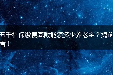 五千社保缴费基数能领多少养老金？提前看！