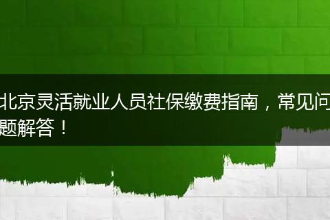 北京灵活就业人员社保缴费指南，常见问题解答！